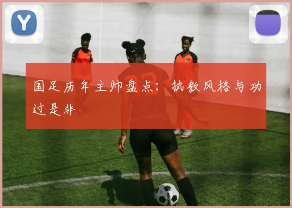 国足历年主帅盘点：执教风格与功过是非