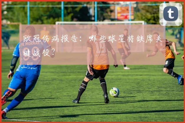 欧冠伤病报告：哪些球星将缺席关键战役？
