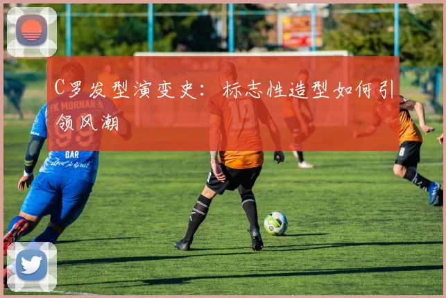 C罗发型演变史：标志性造型如何引领风潮