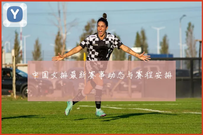 中国女排最新赛事动态与赛程安排
