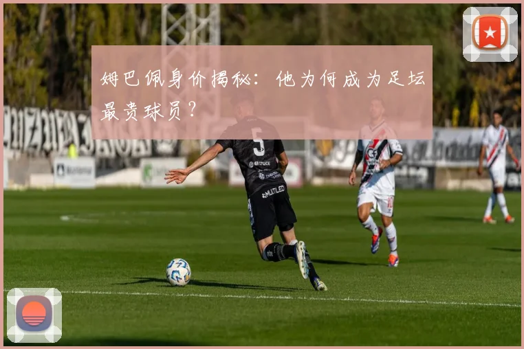 姆巴佩身价揭秘:他为何成为足坛最贵球员?