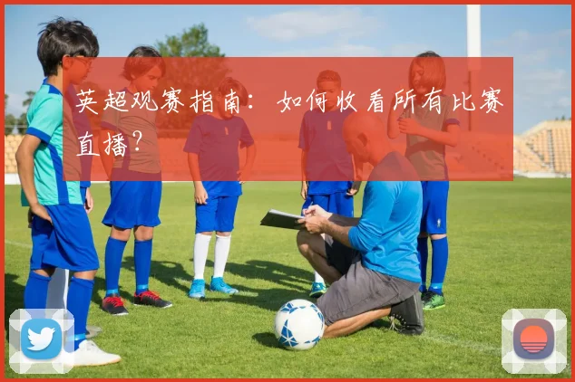 英超观赛指南：如何收看所有比赛直播？