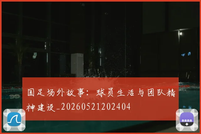 国足场外故事：球员生活与团队精神建设_20260521202404