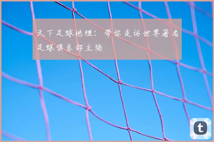天下足球地理:带你走访世界著名足球俱乐部主场